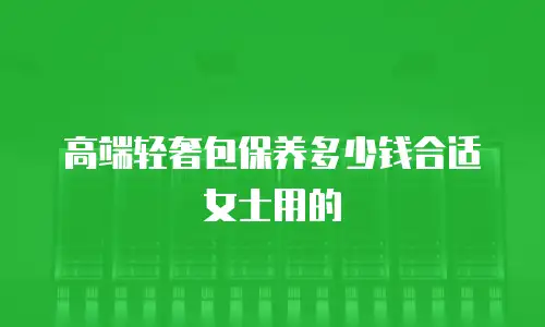 高端轻奢包保养多少钱合适女士用的