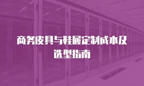 商务皮具与鞋履定制成本及选型指南