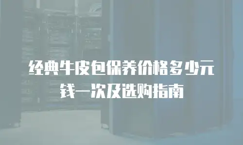 经典牛皮包保养价格多少元钱一次及选购指南