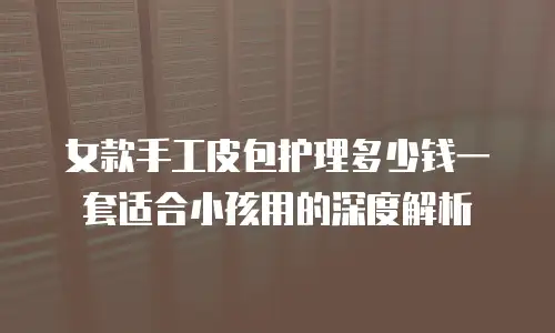 女款手工皮包护理多少钱一套适合小孩用的深度解析