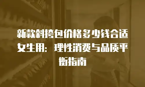 新款斜挎包价格多少钱合适女生用：理性消费与品质平衡指南