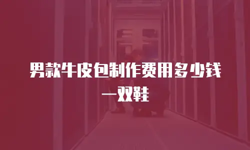 男款牛皮包制作费用多少钱一双鞋