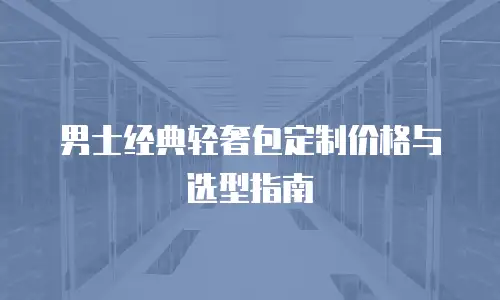 男士经典轻奢包定制价格与选型指南