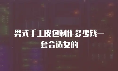 男式手工皮包制作多少钱一套合适女的
