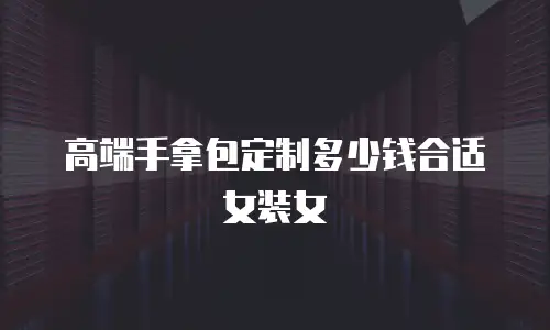 高端手拿包定制多少钱合适女装女