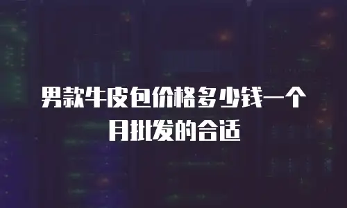 男款牛皮包价格多少钱一个月批发的合适
