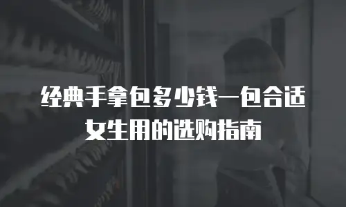 经典手拿包多少钱一包合适女生用的选购指南