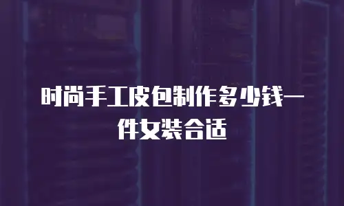 时尚手工皮包制作多少钱一件女装合适