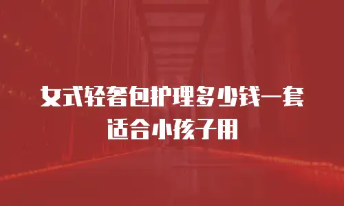 女式轻奢包护理多少钱一套适合小孩子用