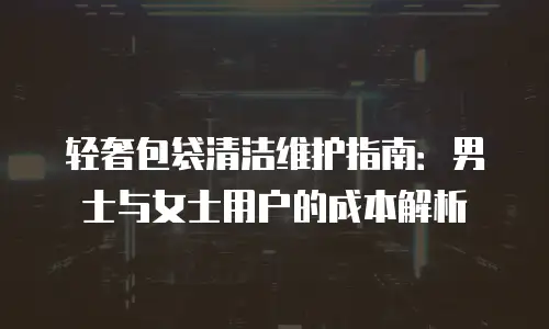 轻奢包袋清洁维护指南：男士与女士用户的成本解析