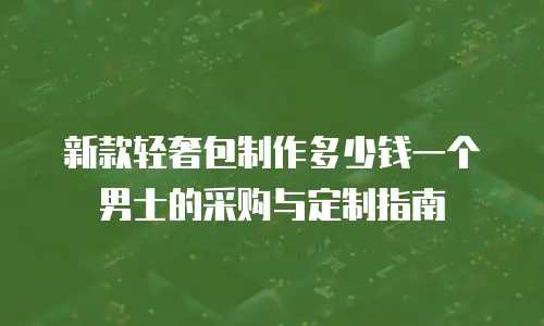 新款轻奢包制作多少钱一个男士的采购与定制指南