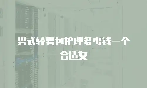 男式轻奢包护理多少钱一个合适女