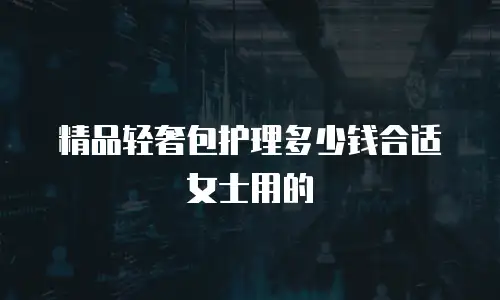 精品轻奢包护理多少钱合适女士用的