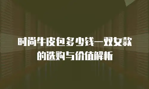 时尚牛皮包多少钱一双女款的选购与价值解析