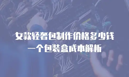 女款轻奢包制作价格多少钱一个包装盒成本解析