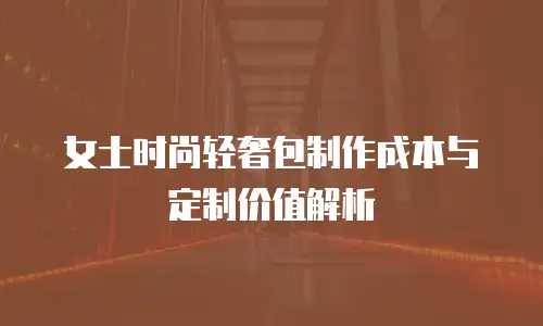 女士时尚轻奢包制作成本与定制价值解析