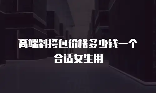高端斜挎包价格多少钱一个合适女生用