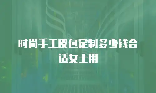 时尚手工皮包定制多少钱合适女士用