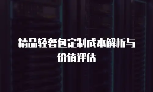 精品轻奢包定制成本解析与价值评估