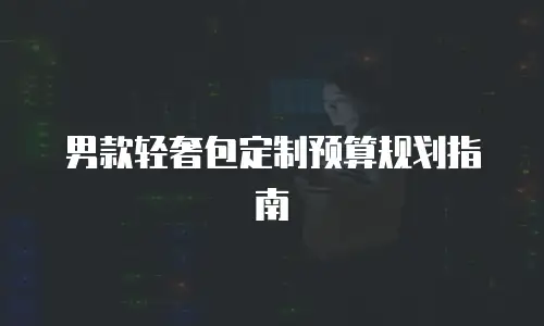 男款轻奢包定制预算规划指南