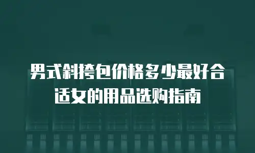 男式斜挎包价格多少最好合适女的用品选购指南