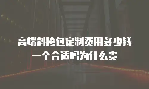 高端斜挎包定制费用多少钱一个合适吗为什么贵
