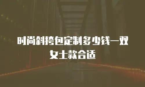 时尚斜挎包定制多少钱一双女士款合适