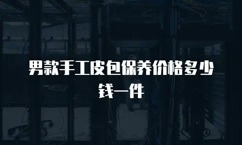 男款手工皮包保养价格多少钱一件