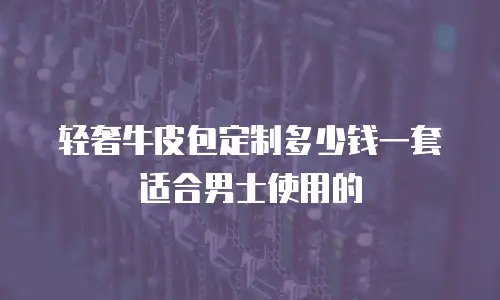 轻奢牛皮包定制多少钱一套适合男士使用的