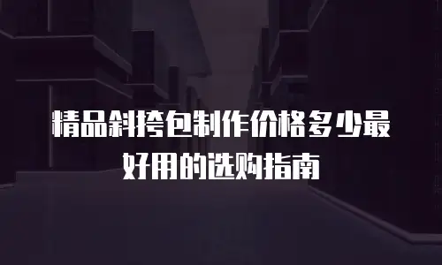 精品斜挎包制作价格多少最好用的选购指南