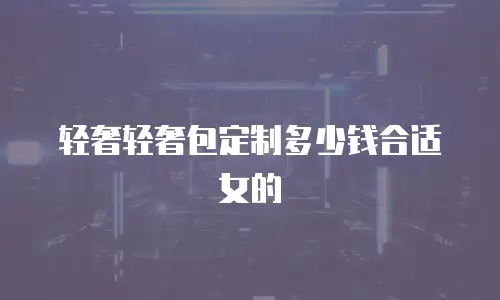 轻奢轻奢包定制多少钱合适女的