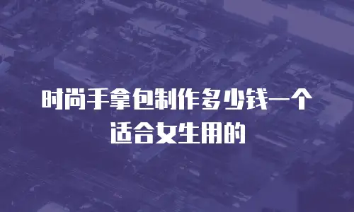 时尚手拿包制作多少钱一个适合女生用的