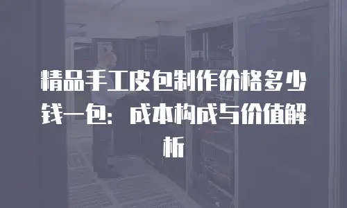 精品手工皮包制作价格多少钱一包：成本构成与价值解析