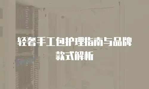 轻奢手工包护理指南与品牌款式解析