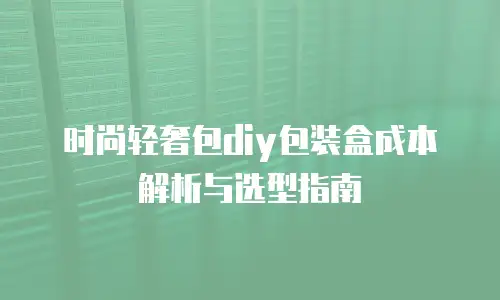 时尚轻奢包diy包装盒成本解析与选型指南