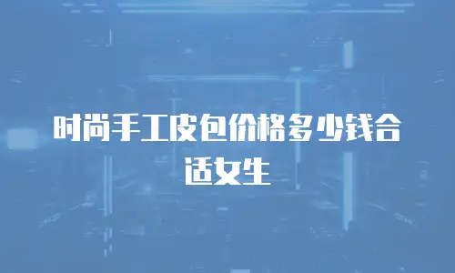 时尚手工皮包价格多少钱合适女生