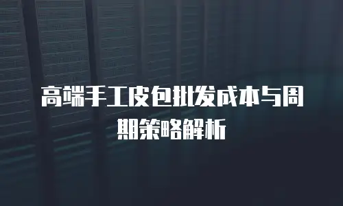 高端手工皮包批发成本与周期策略解析
