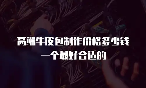 高端牛皮包制作价格多少钱一个最好合适的