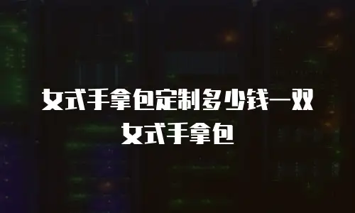 女式手拿包定制多少钱一双女式手拿包