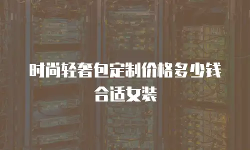 时尚轻奢包定制价格多少钱合适女装