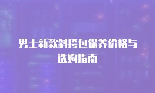 男士新款斜挎包保养价格与选购指南
