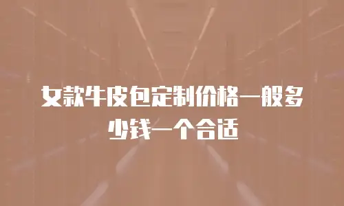 女款牛皮包定制价格一般多少钱一个合适