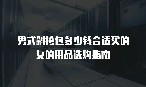 男式斜挎包多少钱合适买的女的用品选购指南