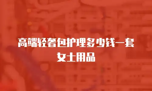 高端轻奢包护理多少钱一套女士用品