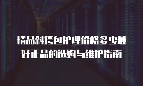 精品斜挎包护理价格多少最好正品的选购与维护指南