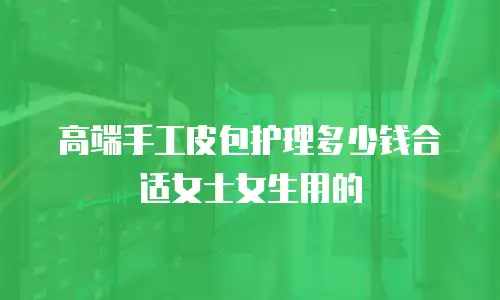 高端手工皮包护理多少钱合适女士女生用的
