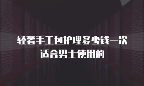 轻奢手工包护理多少钱一次适合男士使用的