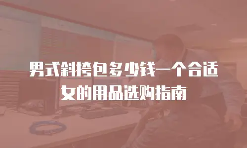 男式斜挎包多少钱一个合适女的用品选购指南