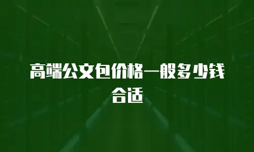 高端公文包价格一般多少钱合适