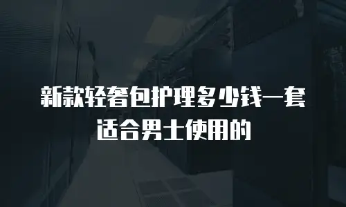 新款轻奢包护理多少钱一套适合男士使用的